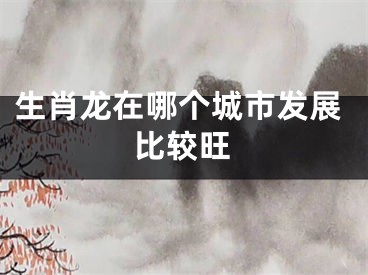生肖龙在哪个城市发展比较旺