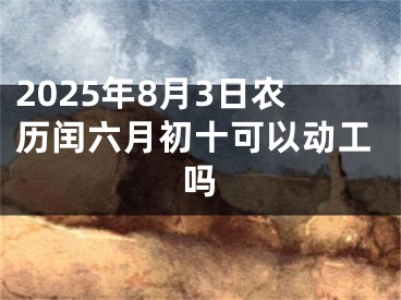 2025年8月3日农历闰六月初十可以动工吗