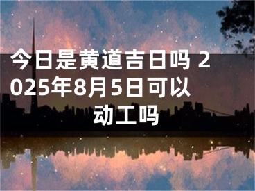 今日是黄道吉日吗 2025年8月5日可以动工吗