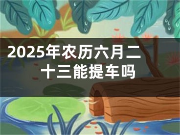 2025年农历六月二十三能提车吗