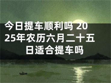 今日提车顺利吗 2025年农历六月二十五日适合提车吗