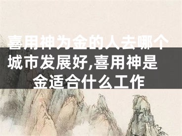 喜用神为金的人去哪个城市发展好,喜用神是金适合什么工作