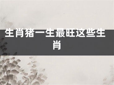 生肖猪一生最旺这些生肖