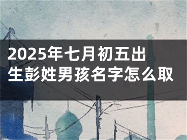 2025年七月初五出生彭姓男孩名字怎么取