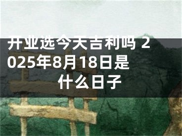 开业选今天吉利吗 2025年8月18日是什么日子