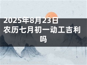 2025年8月23日农历七月初一动工吉利吗