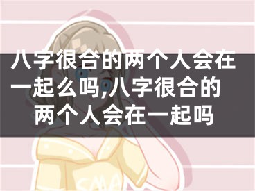 八字很合的两个人会在一起么吗,八字很合的两个人会在一起吗