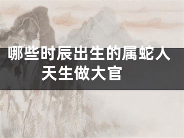 哪些时辰出生的属蛇人天生做大官 