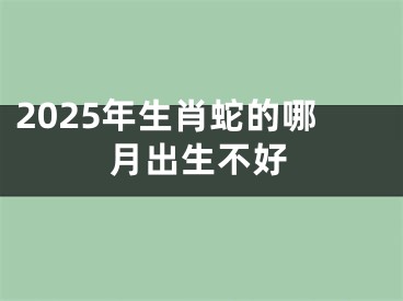 2025年生肖蛇的哪月出生不好