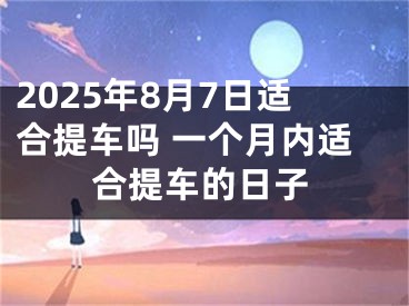 2025年8月7日适合提车吗 一个月内适合提车的日子