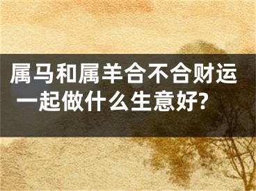 属马和属羊合不合财运 一起做什么生意好?
