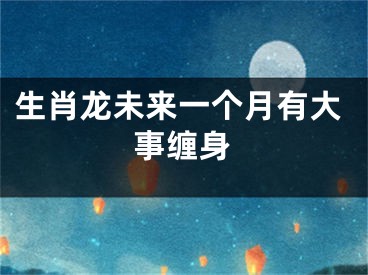 生肖龙未来一个月有大事缠身