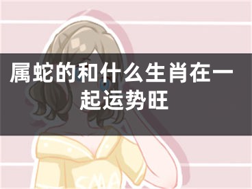 属蛇的和什么生肖在一起运势旺