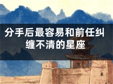 分手后最容易和前任纠缠不清的星座