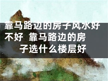 靠马路边的房子风水好不好  靠马路边的房子选什么楼层好