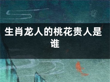 生肖龙人的桃花贵人是谁