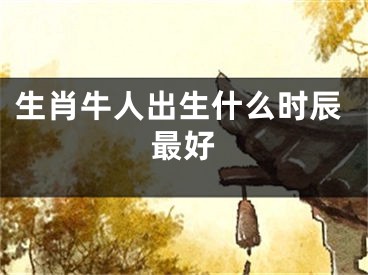 生肖牛人出生什么时辰最好