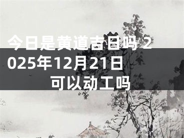 今日是黄道吉日吗 2025年12月21日可以动工吗