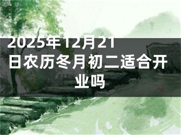 2025年12月21日农历冬月初二适合开业吗