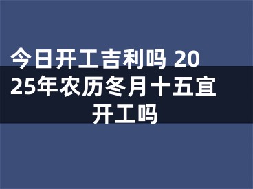 今日开工吉利吗 2025年农历冬月十五宜开工吗