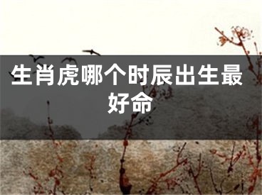生肖虎哪个时辰出生最好命