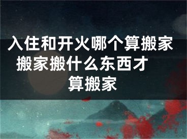 入住和开火哪个算搬家  搬家搬什么东西才算搬家