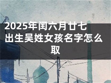 2025年闰六月廿七出生吴姓女孩名字怎么取