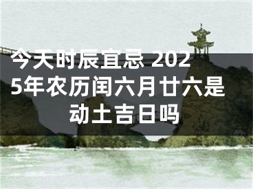 今天时辰宜忌 2025年农历闰六月廿六是动土吉日吗