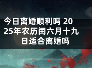 今日离婚顺利吗 2025年农历闰六月十九日适合离婚吗