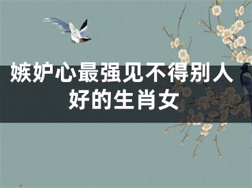 嫉妒心最强见不得别人好的生肖女
