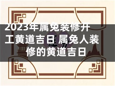 2023年属兔装修开工黄道吉日 属兔人装修的黄道吉日