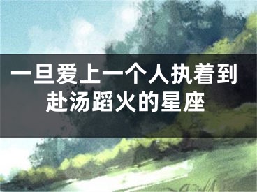 一旦爱上一个人执着到赴汤蹈火的星座