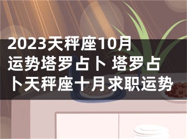 2023天秤座10月运势塔罗占卜 塔罗占卜天秤座十月求职运势