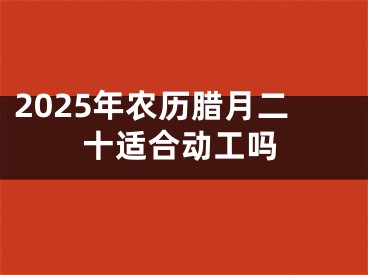 2025年农历腊月二十适合动工吗