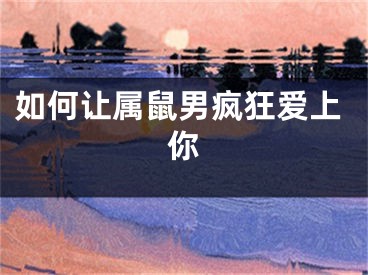 如何让属鼠男疯狂爱上你