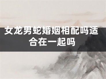 女龙男蛇婚姻相配吗适合在一起吗