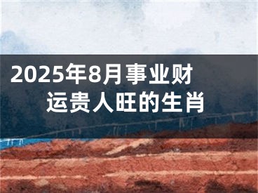 2025年8月事业财运贵人旺的生肖