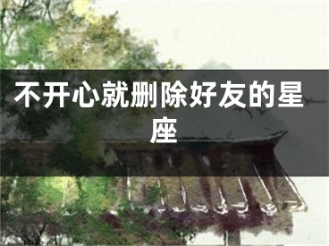 不开心就删除好友的星座