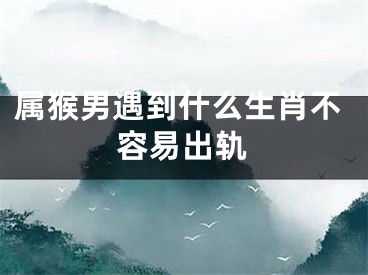 属猴男遇到什么生肖不容易出轨