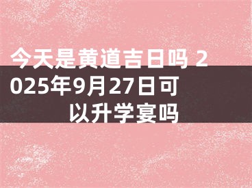今天是黄道吉日吗 2025年9月27日可以升学宴吗