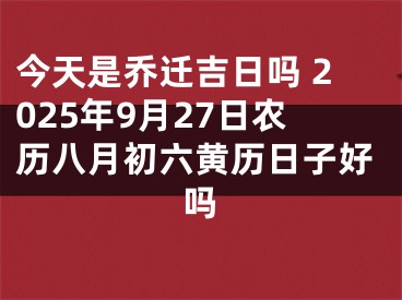 今天是乔迁吉日吗 2025年9月27日农历八月初六黄历日子好吗