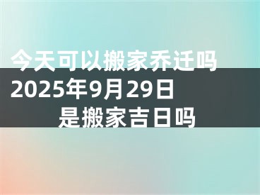 今天可以搬家乔迁吗 2025年9月29日是搬家吉日吗