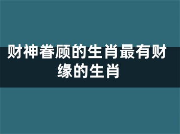 财神眷顾的生肖最有财缘的生肖