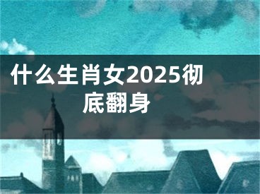 什么生肖女2025彻底翻身 