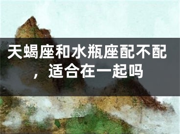 天蝎座和水瓶座配不配，适合在一起吗