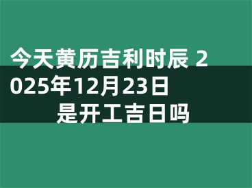 今天黄历吉利时辰 2025年12月23日是开工吉日吗