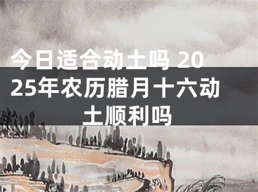今日适合动土吗 2025年农历腊月十六动土顺利吗