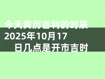 今天黄历吉利的时辰 2025年10月17日几点是开市吉时