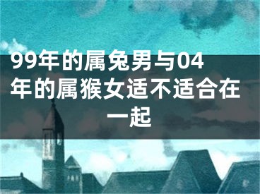 99年的属兔男与04年的属猴女适不适合在一起