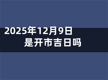 2025年12月9日是开市吉日吗